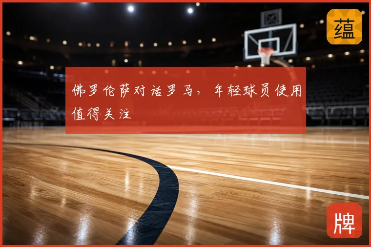 佛罗伦萨对话罗马，年轻球员使用值得关注