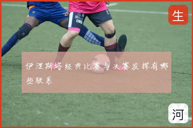 伊涅斯塔经典比赛与决赛发挥有哪些联系