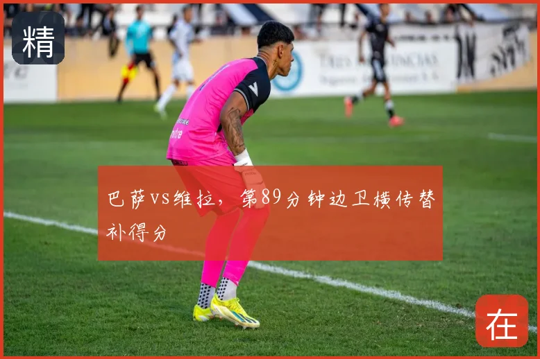 巴萨vs维拉，第89分钟边卫横传替补得分
